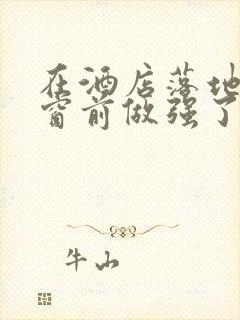 在酒店落地玻璃窗前做强了你