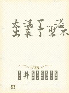 太满了...溢出来了装不下了