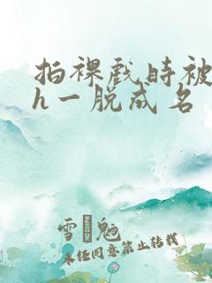 拍裸戏时被c了h一脱成名