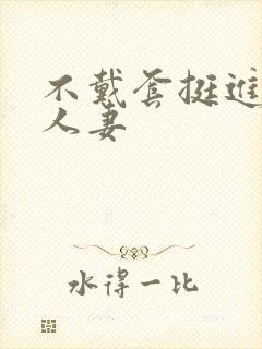 不戴套挺进朋友人妻