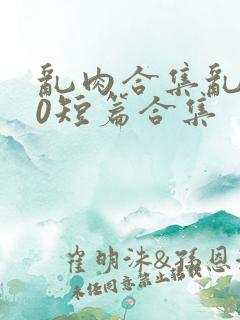 乱肉合集乱500短篇合集