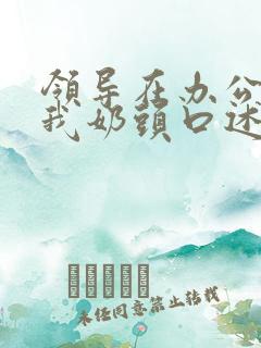 领导在办公室含我奶头口述