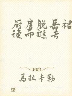 厨房脱岳裙子在后面进去