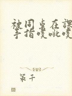 被同桌在课桌下手指噗呲噗呲