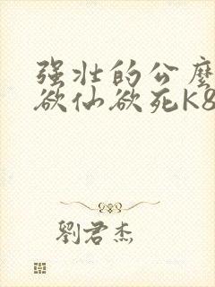 强壮的公么让我欲仙欲死K8