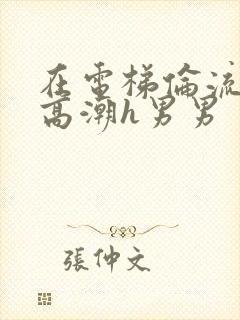 在电梯伦流澡到高潮h男男