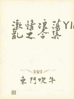 激情浪荡YIN乱之合集