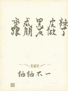 变成黑皮辣妹后跟朋友做了无增删接档