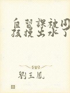 自习课被同桌男孩摸出水了