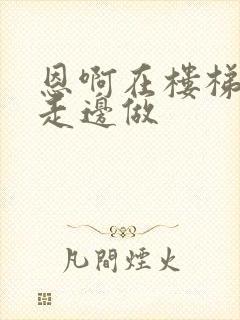 恩啊在楼梯上边走边做