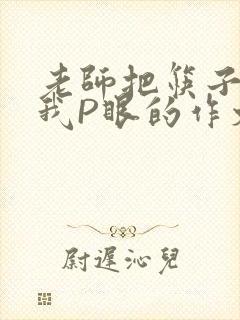 老师把筷子放进我P眼的作文