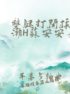 双腿打开揉弄高潮H苏安安秦慕深