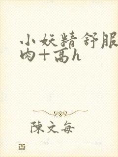 小妖精舒服吗+肉+高h