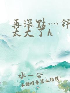 再深点灬舒服灬太大了h