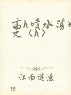 高h喷水荡肉欲文〈h〉