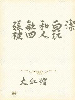 张敏和白洁一起被四人玩