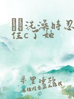 妺妺洗澡时忍不住c了她