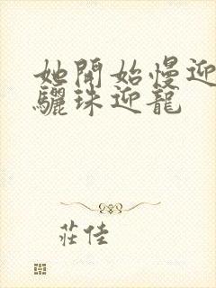 她开始慢迎迎合骊珠迎龙