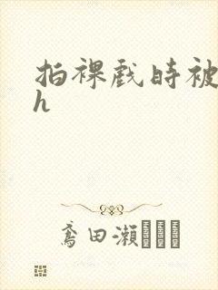 拍裸戏时被c了h