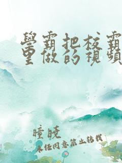 学霸把校霸往死里做的视频