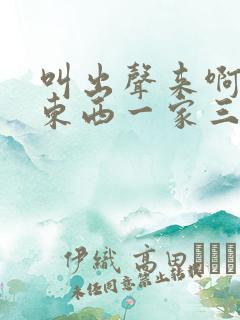 叫出声来啊叫小东西一家三口