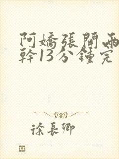 阿娇张开两腿实干13分钟完整版