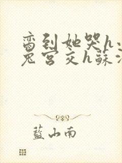 脔到她哭h小白兔宫交h苏沫