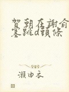 贺朝在谢俞里面塞跳d头条