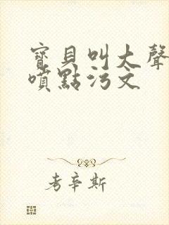 宝贝叫大声点多喷点污文