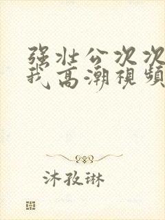 强壮公次次弄得我高潮视频