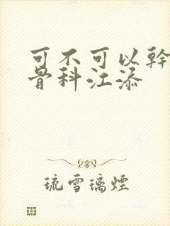 可不可以干湿你骨科江添