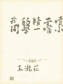 我的精子喷了女同学一嘴小说