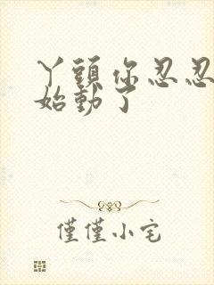 丫头你忍忍我开始动了