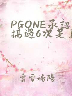 PGONE承认搞过6次是真的吗