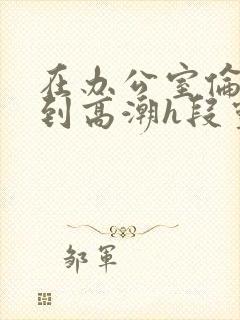 在办公室伦流澡到高潮h段灵兮