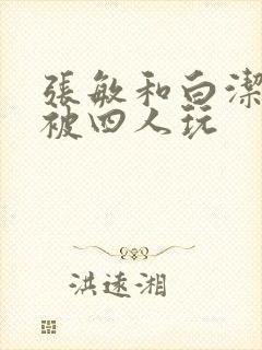 张敏和白洁一起被四人玩