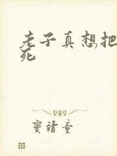 老子真想把你弄死