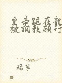 皇帝跪在龙椅前被调教顾行之