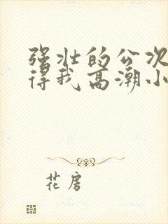 强壮的公次次弄得我高潮小说