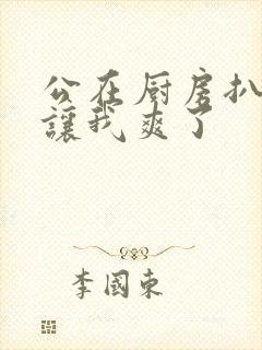 公在厨房扒开腿让我爽了