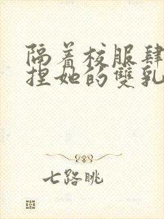 隔着校服肆意揉捏她的双乳