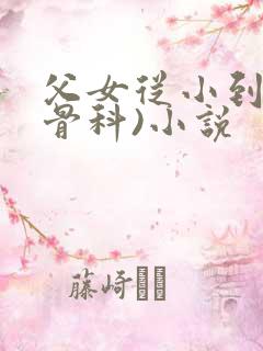 父女从小到大(骨科)小说