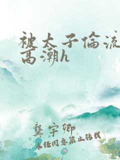 被太子伦流澡到高潮h