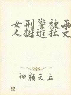 女刑警被两个黑人挺进拉文