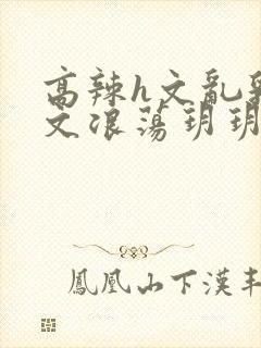 高辣h文乱乳h文浪荡玥玥