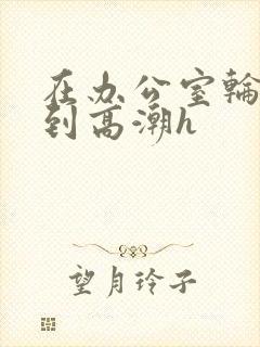 在办公室轮流澡到高潮h