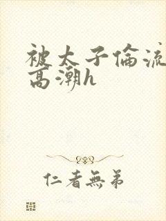 被太子伦流澡到高潮h