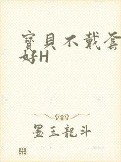 宝贝不戴套好不好H