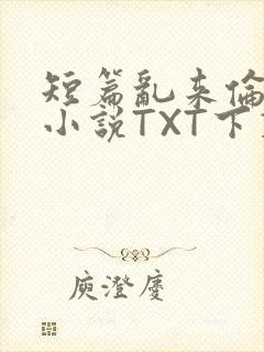 短篇乱来伦系列小说TXT下载