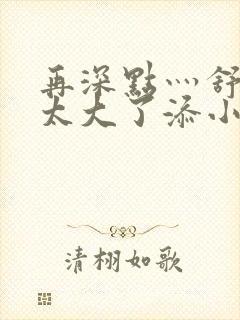 再深点灬舒服灬太大了添小书